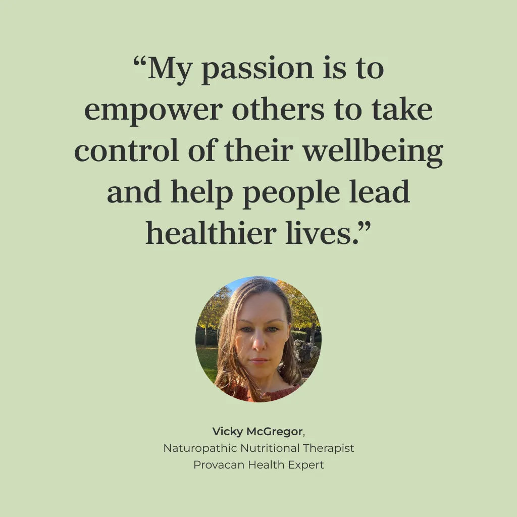 Quote of Vicky McGregor, Naturopathic Nutritional Therapist and Provacan Health Expert: "My passion is to empower others to take control of their wellbeing and help people lead healthier lives." 